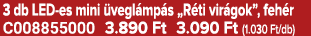 3 db LED es mini vegl mp s „R ti vir gok”, feh r C008855000 3.890 Ft 3.090 Ft (1.030 Ft/db)