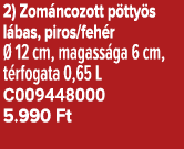 2) Zom ncozott p tty s l bas, piros/feh r  12 cm, magass ga 6 cm, t rfogata 0,65 L C009448000 5.990 Ft 