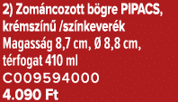 2) Zom ncozott b gre PIPACS, kr msz n /sz nkever k Magass g 8,7 cm,   8,8 cm, t rfogat 410 ml C009594000 4.090 Ft